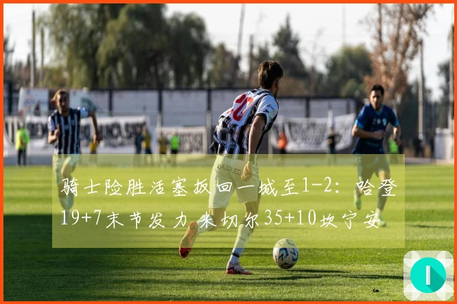 骑士险胜活塞扳回一城至1-2：哈登19+7末节发力 米切尔35+10坎宁安三双