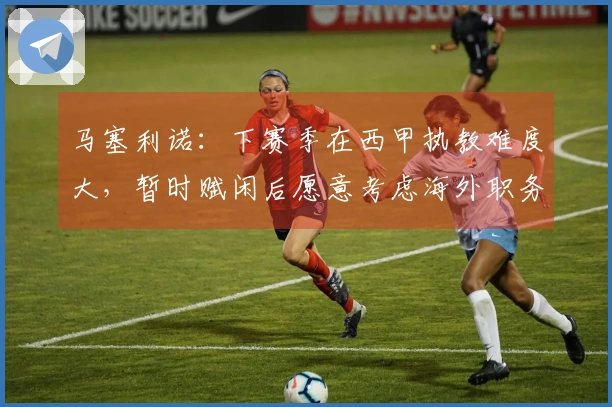 马塞利诺：下赛季在西甲执教难度大，暂时赋闲后愿意考虑海外职务